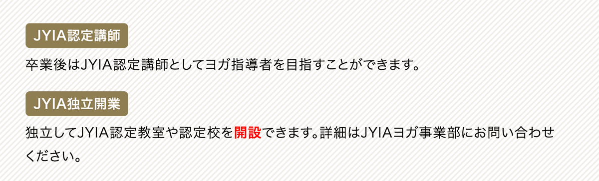 JYIA認定講師 卒業後はJYIA認定講師としてヨガ指導者を目指すことができます。JYIA独立開業 独立してJYIA認定教室や認定校を開設できます。詳細はJYIAヨガ事業部にお問い合わせください。