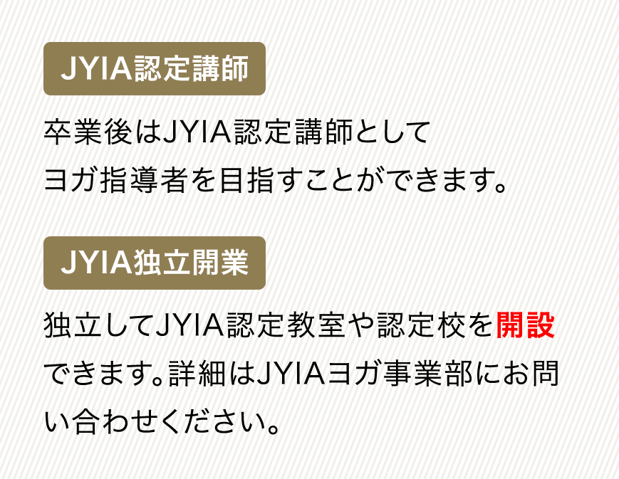 JYIA認定講師 卒業後はJYIA認定講師としてヨガ指導者を目指すことができます。JYIA独立開業 独立してJYIA認定教室や認定校を開設できます。詳細はJYIAヨガ事業部にお問い合わせください。