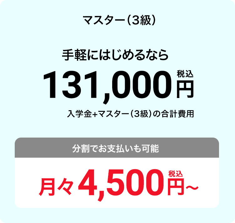 マスター（3級） 手軽にはじめるなら131,000円（税込）入学金+マスター（3級）の合計費用 分割でお支払いも可能 月々4,500円（税込）〜