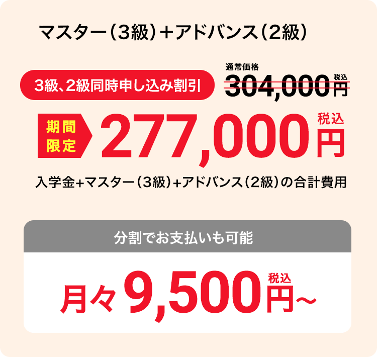 マスター（3級）＋アドバンス（2級） 3級、2級同時申し込み割引 期間限定 277,000円（税込）入学金+マスター（3級）+アドバンス（2級）の合計費用 分割でお支払いも可能 月々9,500円（税込）〜