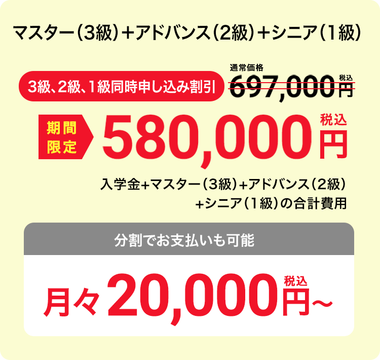 マスター（3級）＋アドバンス（2級）＋シニア（1級） 3級、2級、1級同時申し込み割引 期間限定 580,000円（税込）入学金+マスター（3級）+アドバンス（2級）+シニア（1級）の合計費用　分割でお支払いも可能　月々20,000円（税込）〜