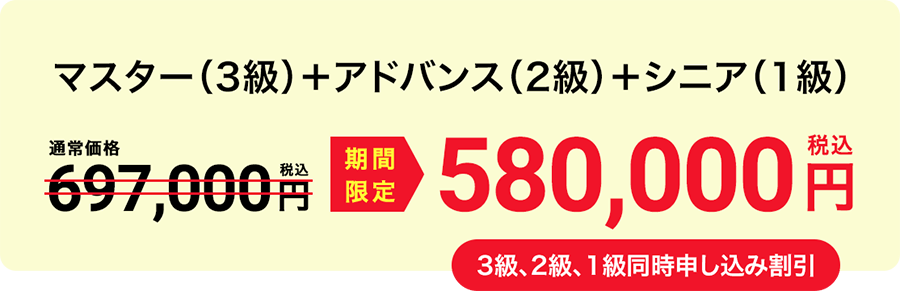 マスター（3級）＋アドバンス（2級）＋シニア（1級） 期間限定580,000円（税込） 3級、2級、1級同時申し込み割引