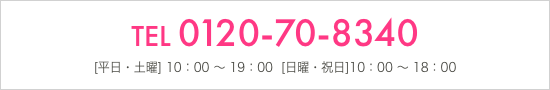 TEL 0120-70-8340 [平日・土曜] 10：00 ～ 19：00  [日曜・祝日]10：00 ～ 18：00