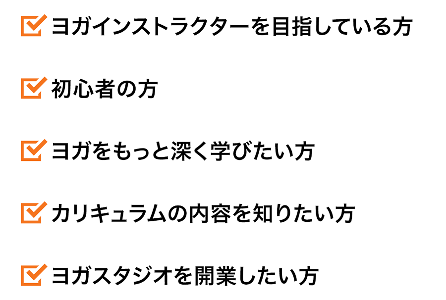 ・初心者の方・ヨガをもっと深く学びたい方・ヨガインストラクターを目指している方・カリキュラムの内容を知りたい方・ヨガスタジオを開業したい方